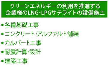 クリーンエネルギーの利用を推進する企業様のLNG・LPGサテライトの設備施工 ●各種基礎工事 ●コンクリート・アスファルト舗装 ●カルバート工事 ●耐震計算・設計 ●建築工事